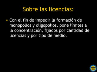 Sobre las licencias:
• Con el fin de impedir la formación de
  monopolios y oligopolios, pone límites a
  la concentración, fijados por cantidad de
  licencias y por tipo de medio. 
 