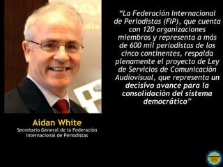 “La Federación Internacional
                                      de Periodistas (FIP), que cuenta
                                          con 120 organizaciones
                                       miembros y representa a más
                                       de 600 mil periodistas de los
                                        cinco continentes, respalda
                                      plenamente el proyecto de Ley
                                       de Servicios de Comunicación
                                      Audiovisual, que representa un
                                         decisivo avance para la
                                        consolidación del sistema
                                               democrático”

      Aidan White
Secretario General de la Federación
    Internacional de Periodistas
 
