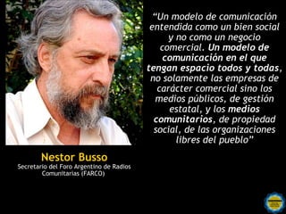 “Un modelo de comunicación
                                           entendida como un bien social
                                                y no como un negocio
                                              comercial. Un modelo de
                                               comunicación en el que
                                          tengan espacio todos y todas,
                                           no solamente las empresas de
                                             carácter comercial sino los
                                             medios públicos, de gestión
                                                estatal, y los medios
                                            comunitarios, de propiedad
                                            social, de las organizaciones
                                                  libres del pueblo”
        Nestor Busso
Secretario del Foro Argentino de Radios
        Comunitarias (FARCO)
 