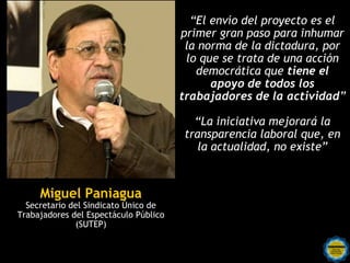 “El envío del proyecto es el
                                       primer gran paso para inhumar
                                        la norma de la dictadura, por
                                        lo que se trata de una acción
                                          democrática que tiene el
                                             apoyo de todos los
                                       trabajadores de la actividad”

                                         “La iniciativa mejorará la
                                       transparencia laboral que, en
                                          la actualidad, no existe”



     Miguel Paniagua
  Secretario del Sindicato Único de
Trabajadores del Espectáculo Público
              (SUTEP)
 