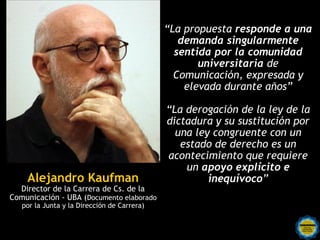 “La propuesta responde a una
                                                demanda singularmente
                                               sentida por la comunidad
                                                    universitaria de
                                               Comunicación, expresada y
                                                 elevada durante años”

                                             “La derogación de la ley de la
                                             dictadura y su sustitución por
                                               una ley congruente con un
                                                estado de derecho es un
                                             acontecimiento que requiere
                                                 un apoyo explícito e
    Alejandro Kaufman                                 inequívoco”
  Director de la Carrera de Cs. de la
Comunicación - UBA (Documento elaborado
   por la Junta y la Dirección de Carrera)
 