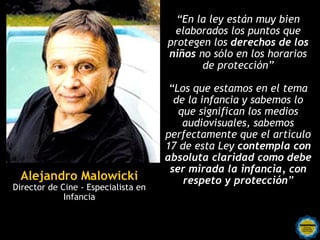 “En la ley están muy bien
                                      elaborados los puntos que
                                     protegen los derechos de los
                                     niños no sólo en los horarios
                                            de protección”

                                      “Los que estamos en el tema
                                       de la infancia y sabemos lo
                                        que significan los medios
                                         audiovisuales, sabemos
                                     perfectamente que el artículo
                                     17 de esta Ley contempla con
                                     absoluta claridad como debe
                                      ser mirada la infancia, con
 Alejandro Malowicki                     respeto y protección”
Director de Cine - Especialista en
             Infancia
 