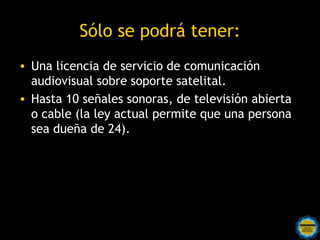 Sólo se podrá tener:
• Una licencia de servicio de comunicación
  audiovisual sobre soporte satelital.
• Hasta 10 señales sonoras, de televisión abierta
  o cable (la ley actual permite que una persona
  sea dueña de 24).
 