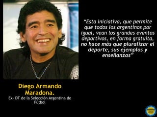 “Esta iniciativa, que permite
                                        que todos los argentinos por
                                      igual, vean los grandes eventos
                                      deportivos, en forma gratuita,
                                      no hace más que pluralizar el
                                         deporte, sus ejemplos y
                                               enseñanzas”




     Diego Armando
       Maradona.
Ex- DT de la Selección Argentina de
               Fútbol
 