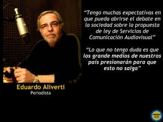 “Tengo muchas expectativas en
                   que pueda abrirse el debate en
                   la sociedad sobre la propuesta
                        de ley de Servicios de
                     Comunicación Audiovisual”

                    “Lo que no tengo duda es que
                   los grande medios de nuestros
                     país presionarán para que
                           esto no salga”


Eduardo Aliverti
    Periodista
 