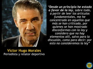 “Desde un principio he estado
                                 a favor de la ley, sobre todo,
                                  a partir de leer los artículos
                                      fundamentales, me he
                                  concentrado en aquellos que
                                    más se han criticado, por
                                     quienes se han mostrado
                                    disconformes con la ley y
                                       considero que no hay
                                  elementos allí, salvo para la
                                 discusión, como para decir: por
                                  esto no consideremos la ley”

  Víctor Hugo Morales
Periodista y relator deportivo
 