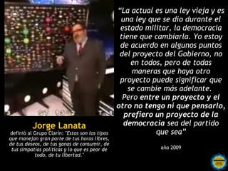 “La actual es una ley vieja y es
                                                 una ley que se dio durante el
                                                 estado militar, la democracia
                                                 tiene que cambiarla. Yo estoy
                                                 de acuerdo en algunos puntos
                                                 del proyecto del Gobierno, no
                                                     en todos, pero de todas
                                                     maneras que haya otro
                                                 proyecto puede significar que
                                                    se cambie más adelante.
                                                  Pero entre un proyecto y el
                                                otro no tengo ni que pensarlo,
                                                  prefiero un proyecto de la
          Jorge Lanata                            democracia sea del partido
definió al Grupo Clarín: "Estos son los tipos               que sea”
que manejan gran parte de tus horas libres,
de tus deseos, de tus ganas de consumir, de
 tus simpatías políticas y lo que es peor de                 año 2009
           todo, de tu libertad."
 