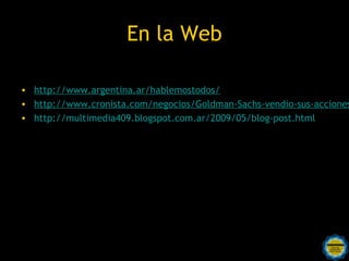 En la Web

• http://www.argentina.ar/hablemostodos/
• http://www.cronista.com/negocios/Goldman-Sachs-vendio-sus-acciones
• http://multimedia409.blogspot.com.ar/2009/05/blog-post.html
 
