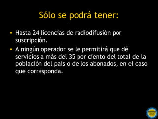 Sólo se podrá tener:
• Hasta 24 licencias de radiodifusión por
  suscripción.
• A ningún operador se le permitirá que dé
  servicios a más del 35 por ciento del total de la
  población del país o de los abonados, en el caso
  que corresponda.
 