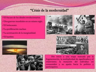 “Crisis de la modernidad”
El fracaso de los ideales revolucionarios.
Dos guerras mundiales en un mismo siglo.
El holocausto.
La proliferación nuclear.
La acentuación de la marginalidad.
El hambre.
Dio inicio a una etapa marcada por la
fragmentación, la multiplicidad de significados y el
relativismo; la mutación del individuo en
consumidor y su apatía hacia lo político y
participativo.
 