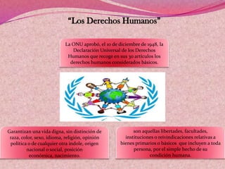 “Los Derechos Humanos”
La ONU aprobó, el 10 de diciembre de 1948, la
Declaración Universal de los Derechos
Humanos que recoge en sus 30 artículos los
derechos humanos considerados básicos.
son aquellas libertades, facultades,
instituciones o reivindicaciones relativas a
bienes primarios o básicos que incluyen a toda
persona, por el simple hecho de su
condición humana.
Garantizan una vida digna, sin distinción de
raza, color, sexo, idioma, religión, opinión
política o de cualquier otra índole, origen
nacional o social, posición
económica, nacimiento.
 