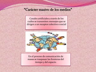 “Carácter masivo de los medios”
En el proceso de comunicación de
masas se traspasan las fronteras del
tiempo y del espacio.
Canales artificiales a través de los
cuáles se transmiten mensajes que se
dirigen a un receptor colectivo o social
 