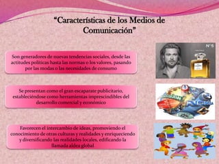 “Características de los Medios de
Comunicación”
Son generadores de nuevas tendencias sociales, desde las
actitudes políticas hasta las normas o los valores, pasando
por las modas o las necesidades de consumo
Se presentan como el gran escaparate publicitario,
estableciéndose como herramientas imprescindibles del
desarrollo comercial y económico
Favorecen el intercambio de ideas, promoviendo el
conocimiento de otras culturas y realidades y enriqueciendo
y diversificando las realidades locales, edificando la
llamada aldea global
 