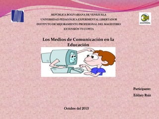 REPÚBLICA BOLIVARIANA DE VENEZUELA
UNIVERSIDAD PEDAGÓGICA EXPERIMENTAL LIBERTADOR
INSTITUTO DE MEJORAMIENTO PROFESIONAL DEL MAGISTERIO
EXTENSIÓN TUCUPITA
Los Medios de Comunicación en la
Educación
Octubre del 2013
Participante:
Eddary Ruiz
 