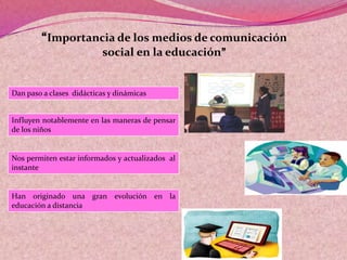 “Importancia de los medios de comunicación
social en la educación”
Dan paso a clases didácticas y dinámicas
Influyen notablemente en las maneras de pensar
de los niños
Nos permiten estar informados y actualizados al
instante
Han originado una gran evolución en la
educación a distancia
 