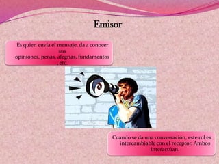 Emisor
Es quien envía el mensaje, da a conocer
sus
opiniones, penas, alegrías, fundamentos
, etc.
Cuando se da una conversación, este rol es
intercambiable con el receptor. Ambos
interactúan.
 