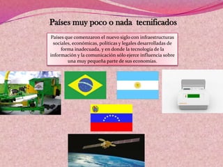 Países muy poco o nada tecnificados
Países que comenzaron el nuevo siglo con infraestructuras
sociales, económicas, políticas y legales desarrolladas de
forma inadecuada, y en donde la tecnología de la
información y la comunicación sólo ejerce influencia sobre
una muy pequeña parte de sus economías.
 