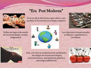 “Era Post Moderna”
Es la era de la electrónica que valora y casi
sacraliza la formación tecnológica superior
Las relaciones interpersonales
se diluyen, empobrecen o
trivializan
Esta a la vista la contaminación ambiental y
los riesgos de tiranía tecnológica
(armamentismo, manipulación genética,
psicología subliminal)
Hallan su lugar toda suerte
de excentricidades, modas,
religiosidad
 