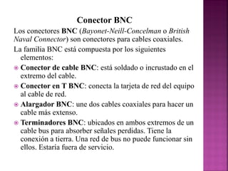 Conector BNC
Los conectores BNC (Bayonet-Neill-Concelman o British
Naval Connector) son conectores para cables coaxiales.
La familia BNC está compuesta por los siguientes
elementos:
 Conector de cable BNC: está soldado o incrustado en el
extremo del cable.
 Conector en T BNC: conecta la tarjeta de red del equipo
al cable de red.
 Alargador BNC: une dos cables coaxiales para hacer un
cable más extenso.
 Terminadores BNC: ubicados en ambos extremos de un
cable bus para absorber señales perdidas. Tiene la
conexión a tierra. Una red de bus no puede funcionar sin
ellos. Estaría fuera de servicio.

 