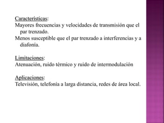 Características:
Mayores frecuencias y velocidades de transmisión que el
par trenzado.
Menos susceptible que el par trenzado a interferencias y a
diafonía.
Limitaciones:
Atenuación, ruido térmico y ruido de intermodulación
Aplicaciones:
Televisión, telefonía a larga distancia, redes de área local.

 