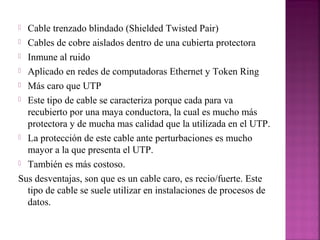 Cable trenzado blindado (Shielded Twisted Pair)
 Cables de cobre aislados dentro de una cubierta protectora
 Inmune al ruido
 Aplicado en redes de computadoras Ethernet y Token Ring
 Más caro que UTP
 Este tipo de cable se caracteriza porque cada para va
recubierto por una maya conductora, la cual es mucho más
protectora y de mucha mas calidad que la utilizada en el UTP.
 La protección de este cable ante perturbaciones es mucho
mayor a la que presenta el UTP.
 También es más costoso.
Sus desventajas, son que es un cable caro, es recio/fuerte. Este
tipo de cable se suele utilizar en instalaciones de procesos de
datos.


 