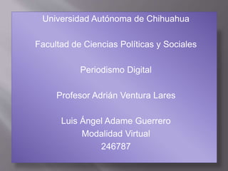 Universidad Autónoma de Chihuahua 
Facultad de Ciencias Políticas y Sociales 
Periodismo Digital 
Profesor Adrián Ventura Lares 
Luis Ángel Adame Guerrero 
Modalidad Virtual 
246787 
 