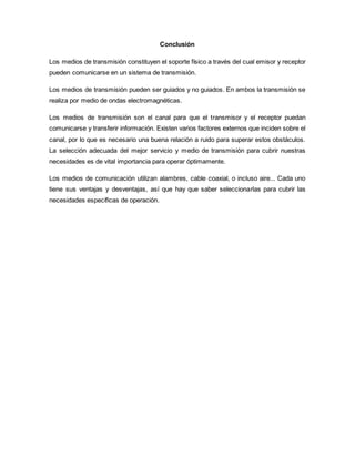 Conclusión
Los medios de transmisión constituyen el soporte físico a través del cual emisor y receptor
pueden comunicarse en un sistema de transmisión.
Los medios de transmisión pueden ser guiados y no guiados. En ambos la transmisión se
realiza por medio de ondas electromagnéticas.
Los medios de transmisión son el canal para que el transmisor y el receptor puedan
comunicarse y transferir información. Existen varios factores externos que inciden sobre el
canal, por lo que es necesario una buena relación a ruido para superar estos obstáculos.
La selección adecuada del mejor servicio y medio de transmisión para cubrir nuestras
necesidades es de vital importancia para operar óptimamente.
Los medios de comunicación utilizan alambres, cable coaxial, o incluso aire... Cada uno
tiene sus ventajas y desventajas, así que hay que saber seleccionarlas para cubrir las
necesidades específicas de operación.
 