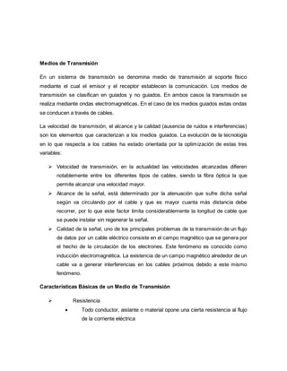 Medios de Transmisión
En un sistema de transmisión se denomina medio de transmisión al soporte físico
mediante el cual el emisor y el receptor establecen la comunicación. Los medios de
transmisión se clasifican en guiados y no guiados. En ambos casos la transmisión se
realiza mediante ondas electromagnéticas. En el caso de los medios guiados estas ondas
se conducen a través de cables.
La velocidad de transmisión, el alcance y la calidad (ausencia de ruidos e interferencias)
son los elementos que caracterizan a los medios guiados. La evolución de la tecnología
en lo que respecta a los cables ha estado orientada por la optimización de estas tres
variables:
 Velocidad de transmisión, en la actualidad las velocidades alcanzadas difieren
notablemente entre los diferentes tipos de cables, siendo la fibra óptica la que
permite alcanzar una velocidad mayor.
 Alcance de la señal, está determinado por la atenuación que sufre dicha señal
según va circulando por el cable y que es mayor cuanta más distancia debe
recorrer, por lo que este factor limita considerablemente la longitud de cable que
se puede instalar sin regenerar la señal.
 Calidad de la señal, uno de los principales problemas de la transmisión de un flujo
de datos por un cable eléctrico consiste en el campo magnético que se genera por
el hecho de la circulación de los electrones. Este fenómeno es conocido como
inducción electromagnética. La existencia de un campo magnético alrededor de un
cable va a generar interferencias en los cables próximos debido a este mismo
fenómeno.
Características Básicas de un Medio de Transmisión
 Resistencia
 Todo conductor, aislante o material opone una cierta resistencia al flujo
de la corriente eléctrica
 
