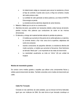  Un determinado voltaje es necesario para vencer la resistencia y forzar
el flujo de corriente. Cuando esto ocurre, el flujo de corriente a través
del medio produce calor.
 La cantidad de calor generado se llama potencia y se mide en WATTS.
Esta energía se pierde.
 La resistencia de los alambres depende de varios factores.
 Material o Metal que se usó en su construcción.
 Alambres de acero, que podrían ser necesarios debido a altas fuerzas de tensión,
pierden muchas más potencia que conductores de cobre en las mismas
dimensiones.
 El diámetro y el largo del material también afectan la pérdida de potencia.
 A medida que aumenta la frecuencia de la señal aplicada a un alambre,
la corriente tiende a fluir más cerca de la superficie, alejándose del
centro de conductor.
 Usando conductores de pequeños diámetro, la resistencia efectiva del
medio aumenta, a medida que aumenta la frecuencia. Este fenómeno
es llamado "efecto piel " y es importante en las redes de transmisión.
 La resistividad usualmente se mide en “ohms” (Ω) por unidad de
longitud.
Medios de transmisión guiados
Se conoce como medios guiados a aquellos que utilizan unos componentes físicos y
sólidos para la transmisión de datos. También conocidos como medios de transmisión por
cable.
Cable Par Trenzado
Consiste en dos alambres de cobre aislados, que se trenzan de forma helicoidal,
igual que una molécula de DNA. De esta forma el par trenzado constituye un
 