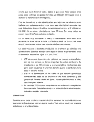 circuito que puede transmitir datos. Debido a que puede haber acoples entre
pares, estos se trenza con pasos diferentes. La utilización del trenzado tiende a
disminuir la interferencia electromagnética.
Este tipo de medio es el más utilizado debido a su bajo coste (se utiliza mucho en
telefonía) pero su inconveniente principal es su poca velocidad de transmisión y su
corta distancia de alcance. Se utilizan con velocidades inferiores al MHz (de aprox.
250 KHz). Se consiguen velocidades de hasta 16 Mbps. Con estos cables, se
pueden transmitir señales analógicas o digitales.
Es un medio muy susceptible a ruido y a interferencias. Para evitar estos
problemas se suele trenzar el cable con distintos pasos de torsión y se suele
recubrir con una malla externa para evitar las interferencias externas.
Los pares trenzados se apantallan. De acuerdo con la forma en que se realiza este
apantallamiento podemos distinguir varios tipos de cables de par trenzado, éstos
se denominan mediante las siglas UTP, STP y FTP.
 UTP es como se denominan a los cables de par trenzado no apantallados,
son los más simples, no tienen ningún tipo de pantalla conductora. Su
impedancia es de 100 onmhios, y es muy sensible a interferencias. Los
pares están recubiertos de una malla de teflón que no es conductora. Este
cable es bastante flexible.
 STP es la denominación de los cables de par trenzado apantallados
individualmente, cada par se envuelve en una malla conductora y otra
general que recubre a todos los pares. Poseen gran inmunidad al ruido,
pero una rigidez máxima.
 En los cables FTP los pares se recubren de una malla conductora global en
forma trenzada. De esta forma mejora la protección frente a interferencias,
teniendo una rigidez intermedia.
Cable Coaxial
Consiste en un cable conductor interno (cilíndrico) separado de otro cable conductor
externo por anillos aislantes o por un aislante macizo. Todo esto se recubre por otra capa
aislante que es la funda del cable.
 