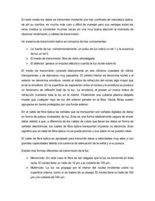 En este medio los datos se transmiten mediante una haz confinado de naturaleza óptica,
de ahí su nombre, es mucho más caro y difícil de manejar pero sus ventajas sobre los
otros medios lo convierten muchas veces en una muy buena elección al momento de
observar rendimiento y calidad de transmisión.
Un sistema de transmisión óptico se compone de tres componentes:
 La fuente de luz: convencionalmente, un pulso de luz indica un bit 1 y la ausencia
de luz un bit 0.
 El medio de transmisión: fibra de vidrio ultradelgada.
 El detector: genera un impulso eléctrico cuando la luz incide sobre él.
El medio de transmisión consiste básicamente en dos cilindros coaxiales de vidrios
transparentes y de diámetros muy pequeños. El cilindro interior se denomina núcleo y el
exterior se denomina envoltura, siendo el índice de refracción del núcleo algo mayor que
el de la envoltura. En la superficie de separación entre el núcleo y la envoltura se produce
un fenómeno de reflexión total de la luz. La envoltura, al poseer un menor índice de
refracción mantiene toda la luz en el interior. Finalmente una cubierta plástica delgada
impide que cualquier rayo de luz del exterior penetre en la fibra. Varias fibras suelen
agruparse en haces protegidos por una funda exterior.
En el cable de fibra óptica las señales que se transportan son señales digitales de datos
en forma de pulsos modulados de luz. Esta es una forma relativamente segura de enviar
datos debido a que, a diferencia de los cables de cobre que llevan los datos en forma de
señales electrónicas, los cables de fibra óptica transportan impulsos no eléctricos. Esto
significa que el cable de fibra óptica no se puede pinchar y sus datos no se pueden robar.
El cable de fibra óptica es apropiado para transmitir datos a velocidades muy altas y con
grandes capacidades debido a la carencia de atenuación de la señal y a su pureza.
Existen tres formas diferentes de transmisión de la luz:
 Monomodo: En este caso la fibra es tan delgada que la luz se transmite en línea
recta. El núcleo tiene un radio de 10 µm y la cubierta de 125 µm.
 Multimodo: La luz se propaga por el interior del núcleo incidiendo sobre su
superficie interna, como si se tratara de un espejo. El núcleo tiene un radio de 100
µm y la cubierta de 140 µm.
 