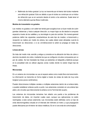  Multimodo de índice gradual: La luz se transmite por el interior del núcleo mediante
una refracción gradual. Esto es debido a que el núcleo se construye con un índice
de refracción que va en aumento desde el centro a los extremos. Suele tener el
mismo diámetro que las fibras multimodo.
Medios de transmisión no guiados
Los medios no guiados o sin cable han tenido gran acogida al ser un buen medio de cubrir
grandes distancias y hacia cualquier dirección, su mayor logro se dio desde la conquista
espacial a través de los satélites y su tecnología no para de cambiar. De manera general
podemos definir las siguientes características de este tipo de medios: a transmisión y
recepción se realiza por medio de antena, las cuales deben estar alineadas cuando la
transmisión es direccional, o si es omnidireccional la señal se propaga en todas las
direcciones.
Líneas aéreas
Se trata del medio más sencillo y antiguo q consiste en la utilización de hilos de cobre o
aluminio recubierto de cobre, mediante los que se configuran circuitos compuestos por un
par de cables. Se han heredado las líneas ya existentes en telegrafía y telefonía aunque
en la actualidad sólo se utilizan algunas zonas rurales donde no existe ningún tipo de
líneas.
Microondas
En un sistema de microondas se usa el espacio aéreo como medio físico de transmisión.
La información se transmite en forma digital a través de ondas de radio de muy corta
longitud (unos pocos centímetros).
Pueden direccionarse múltiples canales a múltiples estaciones dentro de un enlace dado,
o pueden establecer enlaces punto a punto. Las estaciones consisten en una antena tipo
plato y de circuitos que interconectan la antena con la Terminal del usuario.
Los sistemas de microondas terrestres han abierto una puerta a los problemas de
transmisión de datos, sin importar cuales sean, aunque sus aplicaciones no estén
restringidas a este campo solamente. Las microondas están definidas como un tipo de
onda electromagnética situada en el intervalo del milímetro al metro y cuya propagación
puede efectuarse por el interior de tubos metálicos. Es en si una onda de corta longitud.
 