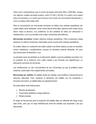 Tiene como características que su ancho de banda varía entre 300 a 3.000 Mhz, aunque
con algunos canales de banda superior, entre 3´5 Ghz y 26 Ghz. Es usado como enlace
entre una empresa y un centro que funcione como centro de conmutación del operador, o
como un enlace entre redes LAN.
Para la comunicación de microondas terrestres se deben usar antenas parabólicas, las
cuales deben estar alineadas o tener visión directa entre ellas, además entre mayor sea la
altura mayor el alcance, sus problemas se dan perdidas de datos por atenuación e
interferencias, y es muy sensible a las malas condiciones atmosféricas.
Microondas terrestres: Suelen utilizarse antenas parabólicas. Para conexionas a larga
distancia, se utilizan conexiones intermedias punto a punto entre antenas parabólicas.
Se suelen utilizar en sustitución del cable coaxial o las fibras ópticas ya que se necesitan
menos repetidores y amplificadores, aunque se necesitan antenas alineadas. Se usan
para transmisión de televisión y voz.
La principal causa de pérdidas es la atenuación debido a que las pérdidas aumentan con
el cuadrado de la distancia (con cable coaxial y par trenzado son logarítmicas). La
atenuación aumenta con las lluvias.
Las interferencias es otro inconveniente de las microondas ya que al proliferar estos
sistemas, pude haber más solapamientos de señales.
Microondas por satélite: El satélite recibe las señales y las amplifica o retransmite en la
dirección adecuada .Para mantener la alineación del satélite con los receptores y
emisores de la tierra, el satélite debe ser geoestacionario.
Se suele utilizar este sistema para:
 Difusión de televisión.
 Transmisión telefónica a larga distancia.
 Redes privadas.
El rango de frecuencias para la recepción del satélite debe ser diferente del rango al que
este emite, para que no haya interferencias entre las señales que ascienden y las que
descienden.
 