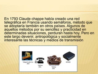 En 1793 Claude chappe había creado una red
telegráfica en Francia usando semáforos, método que
se adoptaría también en otros países. Algunos de
aquellos métodos por su sencillez y practicidad en
determinadas situaciones, perduran hasta hoy. Pero en
este largo devenir, antropológica y socialmente
interesante las técnicas y medios de transmisión
 