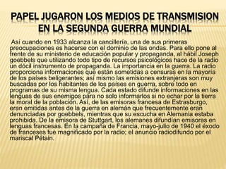PAPEL JUGARON LOS MEDIOS DE TRANSMISION
EN LA SEGUNDA GUERRA MUNDIAL
Así cuando en 1933 alcanza la cancillería, una de sus primeras
preocupaciones es hacerse con el dominio de las ondas. Para ello pone al
frente de su ministerio de educación popular y propaganda, al hábil Joseph
goebbels que utilizando todo tipo de recursos psicológicos hace de la radio
un dócil instrumento de propaganda. La importancia en la guerra. La radio
proporciona informaciones que están sometidas a censuras en la mayoría
de los países beligerantes; así mismo las emisiones extranjeras son muy
buscadas por los habitantes de los países en guerra, sobre todo en
programas de su misma lengua. Cada estado difunde informaciones en las
lenguas de sus enemigos para no solo informarlos si no echar por la tierra
la moral de la población. Así, de las emisoras francesa de Estrasburgo,
eran emitidas antes de la guerra en alemán que frecuentemente eran
denunciadas por goebbels, mientras que su escucha en Alemania estaba
prohibida. De la emisora de Stuttgart, los alemanes difundían emisoras en
lenguas francesas. En la campaña de Francia, mayo-julio de 1940 el éxodo
de franceses fue magnificado por la radio; el anuncio radiodifundo por el
mariscal Pétain.
 