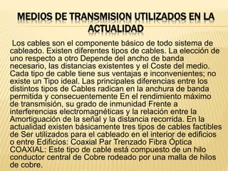MEDIOS DE TRANSMISION UTILIZADOS EN LA
ACTUALIDAD
Los cables son el componente básico de todo sistema de
cableado. Existen diferentes tipos de cables. La elección de
uno respecto a otro Depende del ancho de banda
necesario, las distancias existentes y el Coste del medio.
Cada tipo de cable tiene sus ventajas e inconvenientes; no
existe un Tipo ideal. Las principales diferencias entre los
distintos tipos de Cables radican en la anchura de banda
permitida y consecuentemente En el rendimiento máximo
de transmisión, su grado de inmunidad Frente a
interferencias electromagnéticas y la relación entre la
Amortiguación de la señal y la distancia recorrida. En la
actualidad existen básicamente tres tipos de cables factibles
de Ser utilizados para el cableado en el interior de edificios
o entre Edificios: Coaxial Par Trenzado Fibra Óptica
COAXIAL: Este tipo de cable está compuesto de un hilo
conductor central de Cobre rodeado por una malla de hilos
de cobre.
 