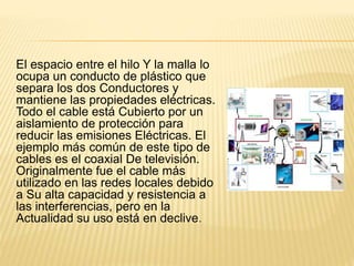 El espacio entre el hilo Y la malla lo
ocupa un conducto de plástico que
separa los dos Conductores y
mantiene las propiedades eléctricas.
Todo el cable está Cubierto por un
aislamiento de protección para
reducir las emisiones Eléctricas. El
ejemplo más común de este tipo de
cables es el coaxial De televisión.
Originalmente fue el cable más
utilizado en las redes locales debido
a Su alta capacidad y resistencia a
las interferencias, pero en la
Actualidad su uso está en declive.
 