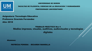 UNIVERSIDAD DE MORON
FACULTAD DE FILOSOFIA, CIENCIAS DE LA EDUCACION Y HUMANIDADES
PROFESORADO UNIVERSITARIO
TRABAJO PRÁCTICO Nro 4
Medios impresos, visuales, auditivos, audiovisuales y tecnologías
digitales
Asignatura: Tecnología Educativa
Profesora: Graciela Fernández
Año: 2018
Alumnos:
PATRICIA PONSSA - RICARDO MANSILLA
 