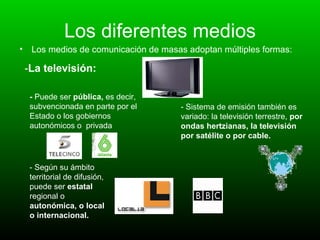 Los diferentes medios Los medios de comunicación de masas adoptan múltiples formas: - La televisión: -  Puede ser  pública,  es decir, subvencionada en parte por el Estado o los gobiernos autonómicos o  privada - Según su ámbito territorial de difusión, puede ser  estatal   regional o  autonómica, o local o internacional.   - Sistema de emisión también es variado: la televisión terrestre,  por ondas hertzianas, la televisión por satélite o por cable. 
