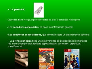 - La prensa: - La  prensa diaria  recoge, al publicarse todos los días, la actualidad más urgente   -  Los  periódicos generalistas,  es decir, de información general   -  Los  periódicos especializados,  que informan sobre un área temática concreta   - La  prensa periódica  tiene una gran variedad de publicaciones: semanarios de información general, revistas especializadas, cul­turales, deportivas, científicas, etc   
