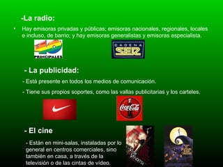 -La radio: Hay emisoras privadas y públicas; emisoras nacionales, regionales, locales e incluso, de barrio; y hay emisoras generalistas y emisoras especialista.   - La publicidad: - Está presente en todos los medios de comunicación.   - Tiene sus propios soportes, como las vallas publicitarias y los carteles.   - El cine   - Están en mini-salas, instaladas por lo general en centros comerciales, sino también en casa, a través de la televisión o de las cintas de vídeo.   