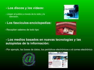 - Los discos y los vídeos: - Llegan al publico a través de la radio y la televisión. - Los fascículos-enciclopedias:   - Recopilan saberes de todo tipo   - Los medios basados en nuevas tecnologías y las autopistas de la información:   - Por ejemplo, las bases de datos, los periódicos electrónicos o el correo electrónico  