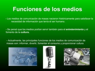 Funciones de los medios - Los medios de comunicación de masas nacieron históricamente para satisfacer la  necesidad de información que tenía el ser humano. - Se pensó que los medios podían servir también para el  entretenimiento  y el fomento de la  cultura.   - Actualmente, las principales funciones de los medios de comunicación de masas son: informar, divertir, fomentar el consumo y proporcionar cultura   