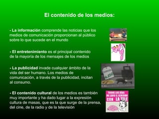 El contenido de los medios: - La información  comprende las noticias que los  medios de comunicación proporcionan al público sobre lo que sucede en el mundo   - El entretenimiento  es el principal contenido de la mayoría de los mensajes de los medios   - La publicidad  invade cualquier ámbito de la vida del ser humano. Los medios de comunicación, a través de la publicidad, incitan al consumo . - El contenido cultural  de los medios es también muy importante y ha dado lugar a la expresión cultura de masas, que es la que surge de la prensa, del cine, de la radio y de la televisión   