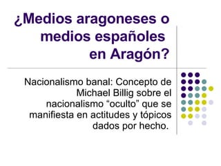 ¿Medios aragoneses o medios españoles  en Aragón? Nacionalismo banal: Concepto de Michael Billig sobre el nacionalismo “oculto” que se manifiesta en actitudes y tópicos dados por hecho.  