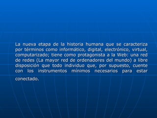 La nueva etapa de la historia humana que se caracteriza por términos como informático, digital, electrónico, virtual, computarizado; tiene como protagonista a la Web: una red de redes (La mayor red de ordenadores del mundo) a libre disposición que todo individuo que, por supuesto, cuente con los instrumentos mínimos necesarios para estar conectado.   