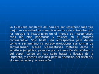 La búsqueda constante del hombre por satisfacer cada vez mejor su necesidad de comunicación ha sido el impulso que ha logrado la instauración en el mundo de instrumentos cada día más poderosos y veloces en el proceso comunicativo. Sólo basta una retrospectiva para definir cómo el ser humano ha logrado evolucionar sus formas de comunicación: Desde rudimentarios métodos como la escritura jeroglífica, pasando por la invención del alfabeto y del papel, dando un leve salto hasta la llegada de la imprenta, y apenas uno más para la aparición del teléfono, el cine, la radio y la televisión.  