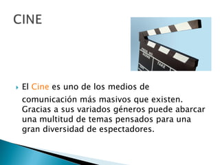 El  Cine  es uno de los medios de comunicación más masivos que existen. Gracias a sus variados géneros puede abarcar una multitud de temas pensados para una gran diversidad de espectadores. 