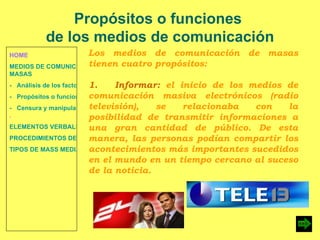 HOME MEDIOS DE COMUNICACIÓN DE  MASAS -   Análisis de los factores de la comunicación. -   Propósitos o funciones. -   Censura y manipulación de la información . ELEMENTOS VERBALES Y NO VERBALES PROCEDIMIENTOS DE PERSUASIÓN Y DISUASIÓN TIPOS DE MASS MEDIA Propósitos o funciones  de los medios de comunicación Los medios de comunicación de masas tienen cuatro propósitos: 1.  Informar:  el inicio de los medios de comunicación masiva electrónicos (radio televisión), se relacionaba con la posibilidad de transmitir informaciones a una gran cantidad de público. De esta manera, las personas podían compartir los acontecimientos más importantes sucedidos en el mundo en un tiempo cercano al suceso de la noticia. 