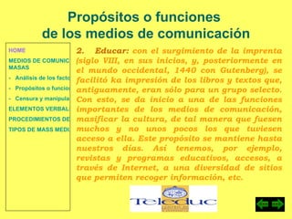 HOME MEDIOS DE COMUNICACIÓN DE  MASAS -   Análisis de los factores de la comunicación. -   Propósitos o funciones. -   Censura y manipulación de la información. ELEMENTOS VERBALES Y NO VERBALES PROCEDIMIENTOS DE PERSUASIÓN Y DISUASIÓN TIPOS DE MASS MEDIA Propósitos o funciones  de los medios de comunicación 2.  Educar:  con el surgimiento de la imprenta (siglo VIII, en sus inicios, y, posteriormente en el mundo occidental, 1440 con Gutenberg), se facilitó ka impresión de los libros y textos que, antiguamente, eran sólo para un grupo selecto. Con esto, se da inicio a una de las funciones importantes de los medios de comunicación, masificar la cultura, de tal manera que fuesen muchos y no unos pocos los que tuviesen acceso a ella. Este propósito se mantiene hasta nuestros días. Así tenemos, por ejemplo, revistas y programas educativos, accesos, a través de Internet, a una diversidad de sitios que permiten recoger información, etc. 